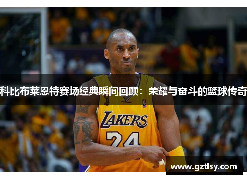 科比布莱恩特赛场经典瞬间回顾：荣耀与奋斗的篮球传奇