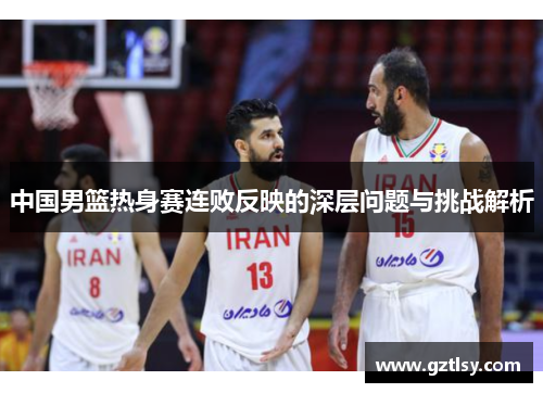 中国男篮热身赛连败反映的深层问题与挑战解析