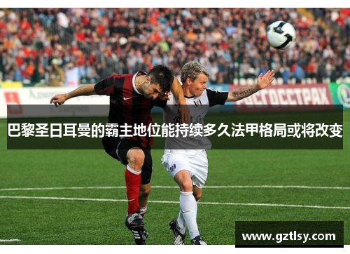 巴黎圣日耳曼的霸主地位能持续多久法甲格局或将改变