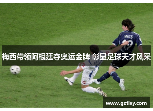 梅西带领阿根廷夺奥运金牌 彰显足球天才风采