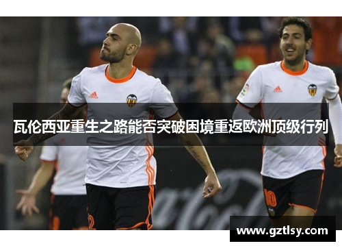 瓦伦西亚重生之路能否突破困境重返欧洲顶级行列