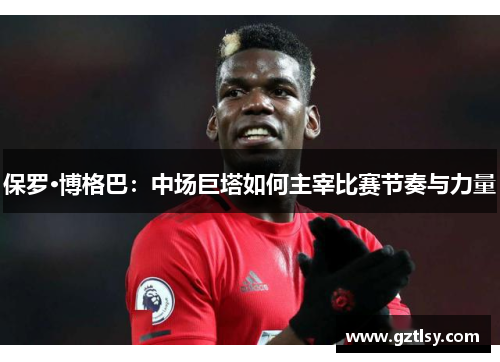 保罗·博格巴：中场巨塔如何主宰比赛节奏与力量