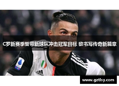 C罗新赛季誓带新球队冲击冠军目标 欲书写传奇新篇章