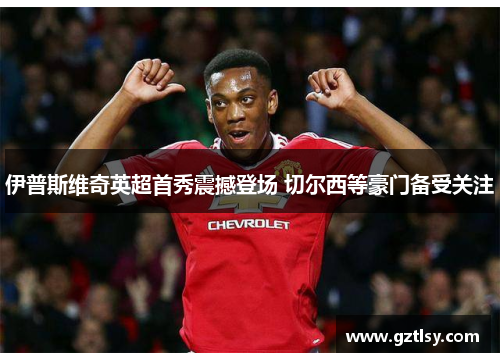 伊普斯维奇英超首秀震撼登场 切尔西等豪门备受关注