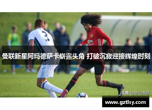 曼联新星阿玛德萨卡崭露头角 打破沉寂迎接辉煌时刻