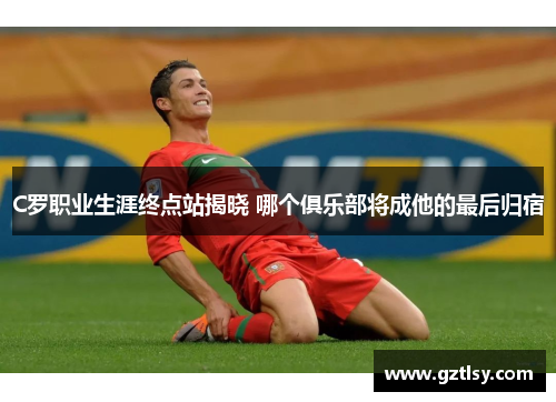 C罗职业生涯终点站揭晓 哪个俱乐部将成他的最后归宿